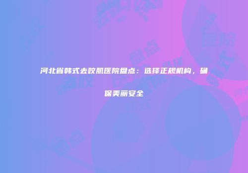 河北省韩式去咬肌医院盘点：选择正规机构，确保美丽安全