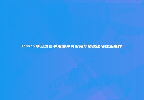 2025年安徽省手术缩鼻翼价格行情及医院医生推荐