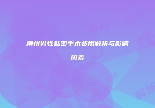 柳州男性私密手术费用解析与影响因素