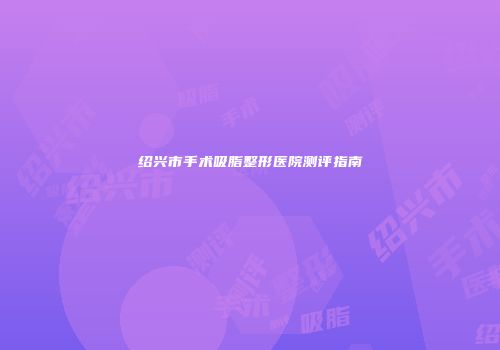 绍兴市手术吸脂整形医院测评指南