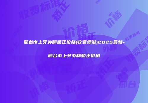 邢台市上牙外翻矫正价格(收费标准)2025最新-邢台市上牙外翻矫正价格