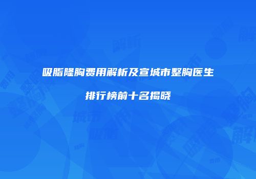 吸脂隆胸费用解析及宣城市整胸医生排行榜前十名揭晓