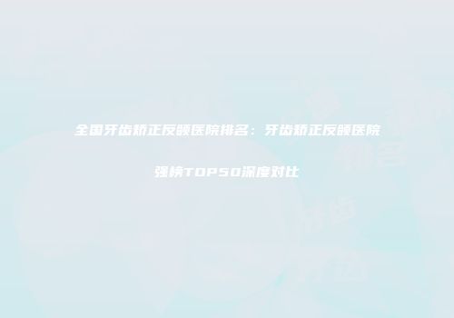 全国牙齿矫正反颌医院排名：牙齿矫正反颌医院强榜TOP50深度对比
