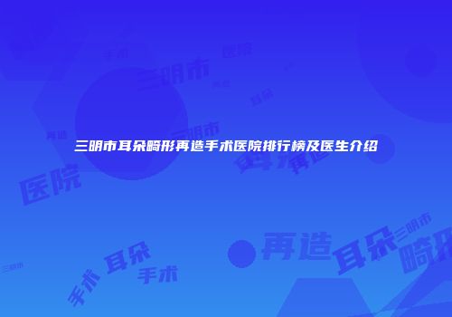 三明市耳朵畸形再造手术医院排行榜及医生介绍