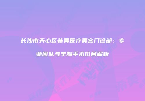 长沙市天心区希美医疗美容门诊部：专业团队与丰胸手术价目解析