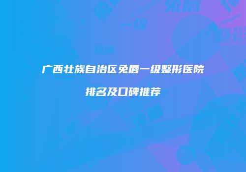 广西壮族自治区兔唇一级整形医院排名及口碑推荐