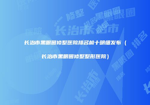长治市黑眼圈修整医院排名前十明细发布（长治市黑眼圈修整整形医院）