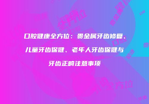 口腔健康全方位：贵金属牙齿修复、儿童牙齿保健、老年人牙齿保健与牙齿正畸注意事项