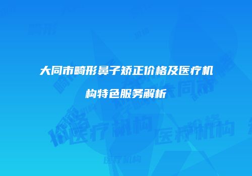 大同市畸形鼻子矫正价格及医疗机构特色服务解析
