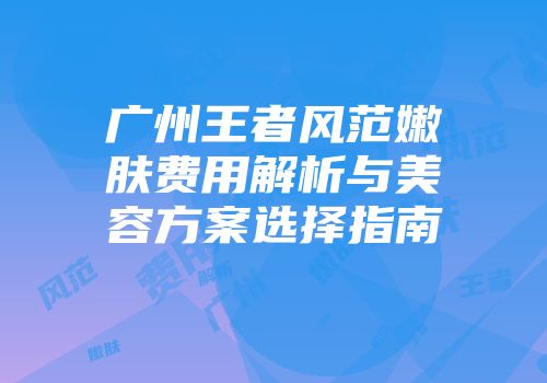 广州王者风范嫩肤费用解析与美容方案选择指南