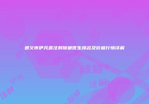 遵义市伊凡露注射除皱医生排名及价格行情详解
