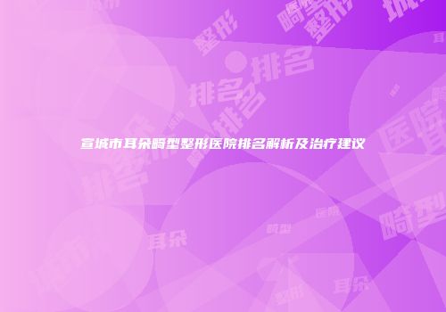 宣城市耳朵畸型整形医院排名解析及治疗建议