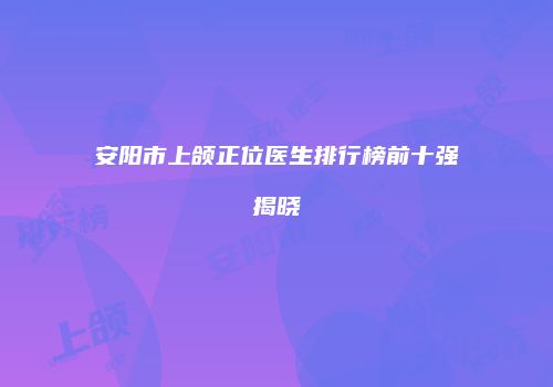 安阳市上颌正位医生排行榜前十强揭晓