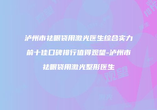 泸州市祛眼袋用激光医生综合实力前十佳口碑排行值得观望-泸州市祛眼袋用激光整形医生