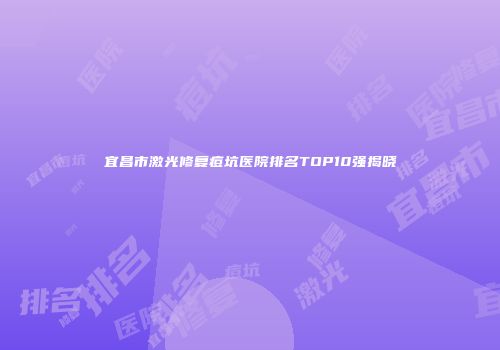 宜昌市激光修复痘坑医院排名TOP10强揭晓