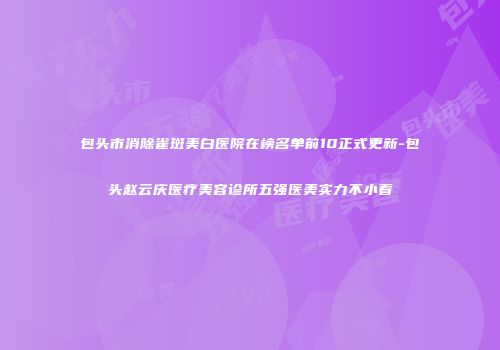 包头市消除雀斑美白医院在榜名单前10正式更新-包头赵云庆医疗美容诊所五强医美实力不小看
