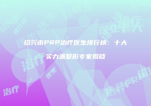 绍兴市PRP治疗医生排行榜：十大实力派整形专家揭晓