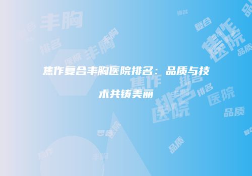 焦作复合丰胸医院排名：品质与技术共铸美丽