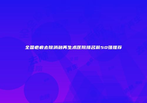 全国疤痕去除消融再生术医院排名前50强推荐