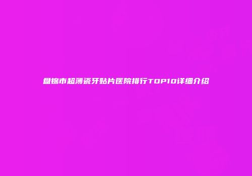 盘锦市超薄瓷牙贴片医院排行TOP10详细介绍