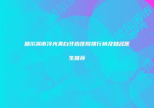 哈尔滨市冷光美白牙齿医院排行榜及知名医生推荐