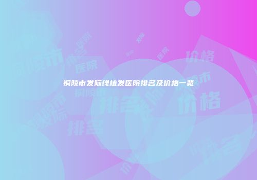 铜陵市发际线植发医院排名及价格一览