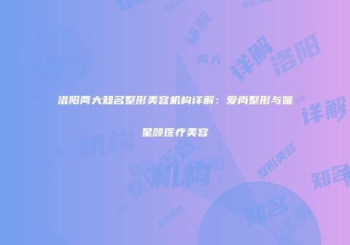 洛阳两大知名整形美容机构详解：爱尚整形与唯星颜医疗美容