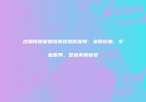 沈阳何丽蒙妮坦美容整形医院：亲民价格，专业服务，塑造美丽蜕变