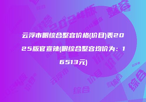 云浮市眼综合整容价格(价目)表2025版官宣辣(眼综合整容均价为：16513元)
