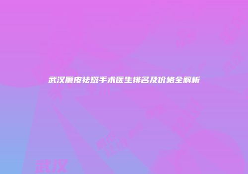 武汉磨皮祛斑手术医生排名及价格全解析
