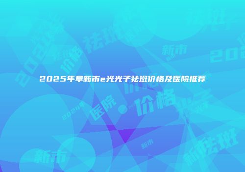 2025年阜新市e光光子祛斑价格及医院推荐