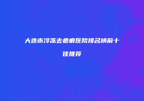 大连市冷冻去疤痕医院排名榜前十佳推荐
