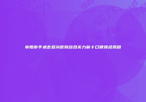阜阳市手术去泪沟医院综合实力前十口碑排名揭晓