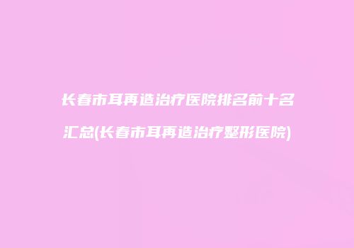 长春市耳再造治疗医院排名前十名汇总(长春市耳再造治疗整形医院)