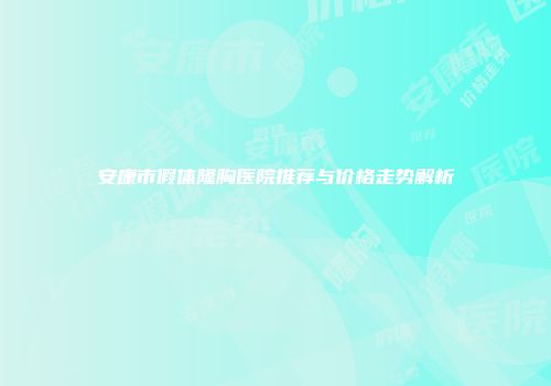 安康市假体隆胸医院推荐与价格走势解析