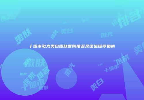 十堰市激光美白嫩肤医院排名及医生推荐指南