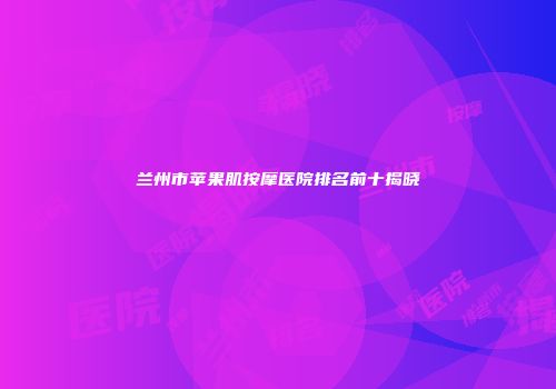 兰州市苹果肌按摩医院排名前十揭晓