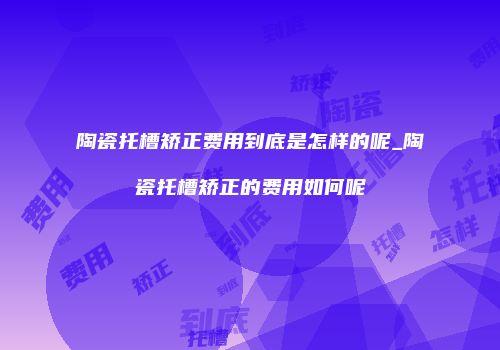 陶瓷托槽矫正费用到底是怎样的呢_陶瓷托槽矫正的费用如何呢