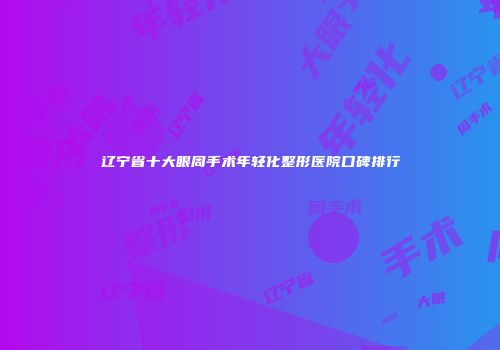 辽宁省十大眼周手术年轻化整形医院口碑排行