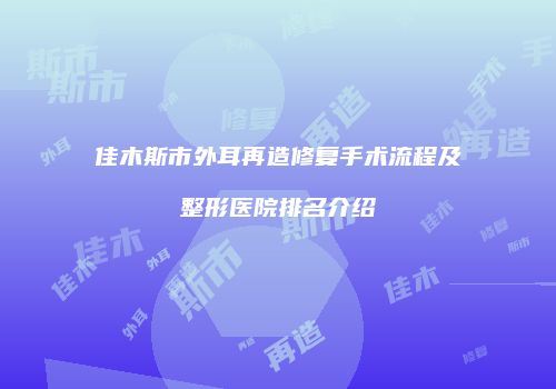 佳木斯市外耳再造修复手术流程及整形医院排名介绍