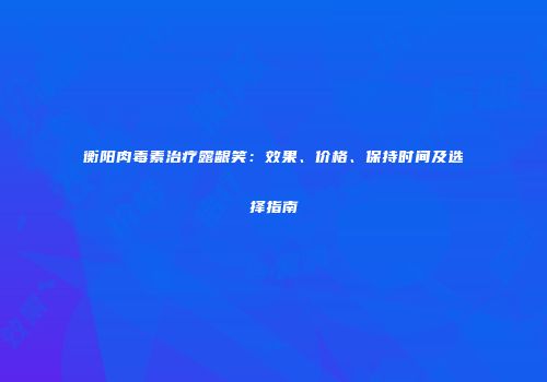 衡阳肉毒素治疗露龈笑：效果、价格、保持时间及选择指南