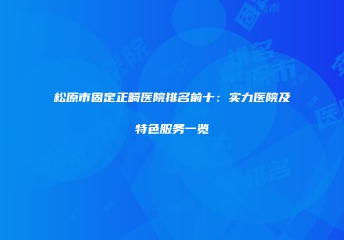 松原市固定正畸医院排名前十：实力医院及特色服务一览
