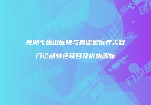 芜湖弋矶山医院与奥德宏医疗美容门诊部特色项目及价格解析