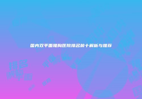 国内双平面隆胸医院排名前十解析与推荐