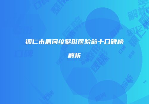 铜仁市眉间纹整形医院前十口碑榜解析