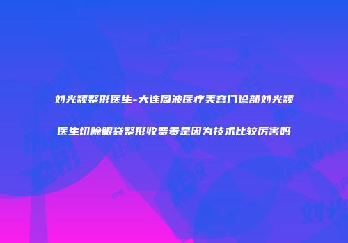 刘光颖整形医生-大连周波医疗美容门诊部刘光颖医生切除眼袋整形收费贵是因为技术比较厉害吗