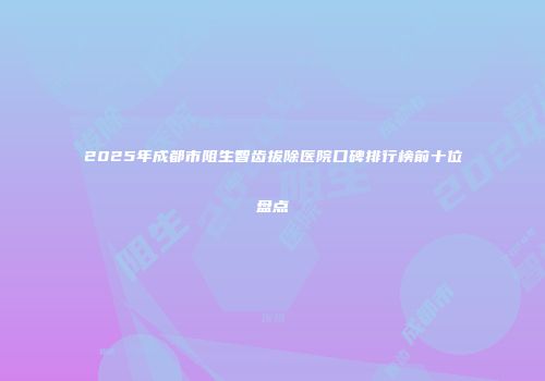 2025年成都市阻生智齿拔除医院口碑排行榜前十位盘点