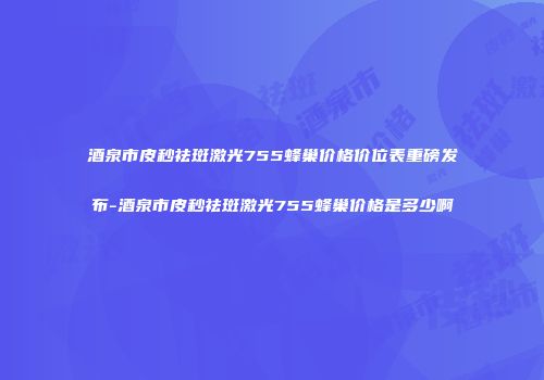 酒泉市皮秒祛斑激光755蜂巢价格价位表重磅发布-酒泉市皮秒祛斑激光755蜂巢价格是多少啊