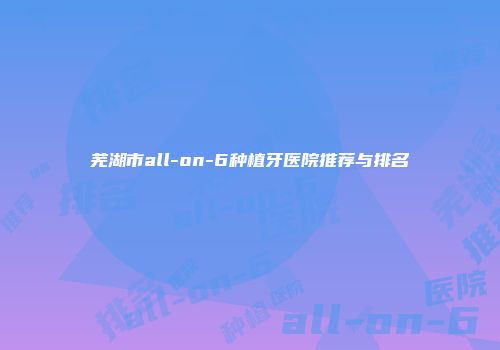 芜湖市all-on-6种植牙医院推荐与排名