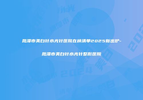 鹰潭市美白针水光针医院在榜清单2025新出炉-鹰潭市美白针水光针整形医院